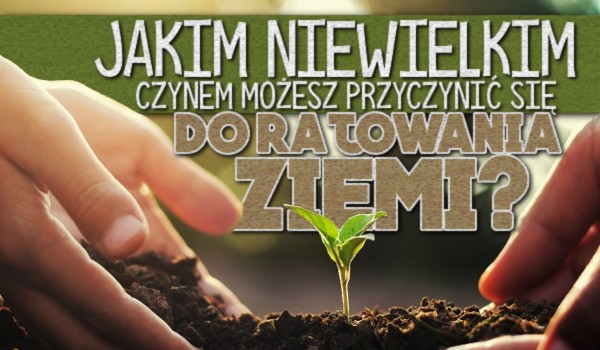 Jakim niewielkim czynem możesz przyczynić się do ratowania Ziemi?