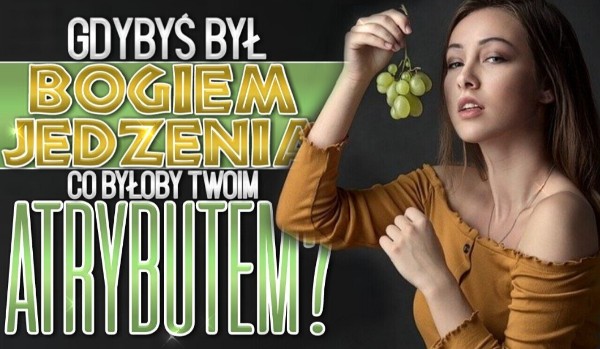 Gdybyś był bogiem jedzenia, co byłoby Twoim atrybutem?