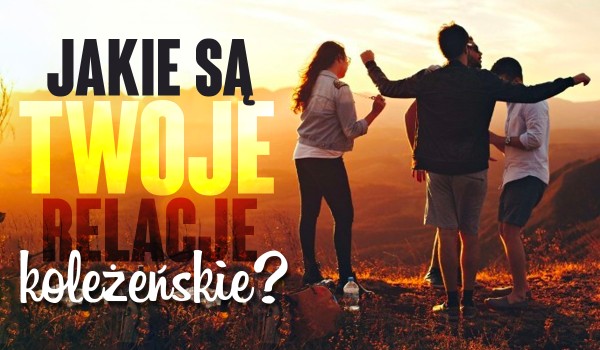 Jakie są Twoje relacje koleżeńskie?